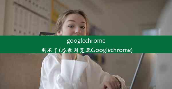 googlechrome用不了(谷歌浏览器Googlechrome)