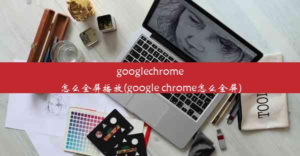 googlechrome怎么全屏播放(google chrome怎么全屏)