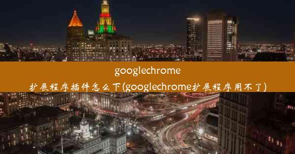 googlechrome扩展程序插件怎么下(googlechrome扩展程序用不了)