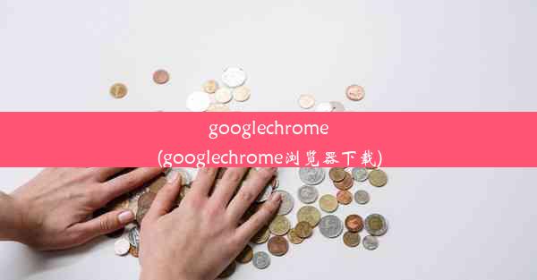 googlechrome(googlechrome浏览器下载)