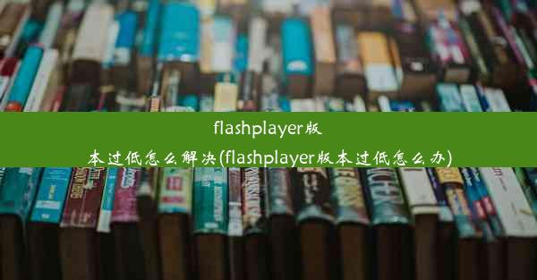 flashplayer版本过低怎么解决(flashplayer版本过低怎么办)