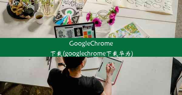 GoogleChrome下载(googlechrome下载华为)