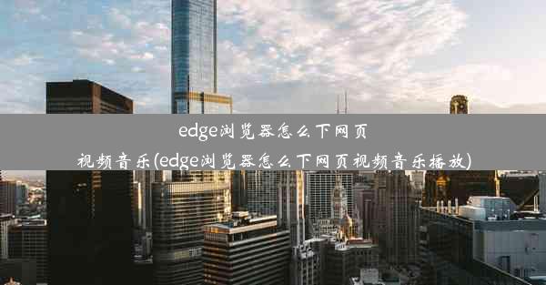 edge浏览器怎么下网页视频音乐(edge浏览器怎么下网页视频音乐播放)