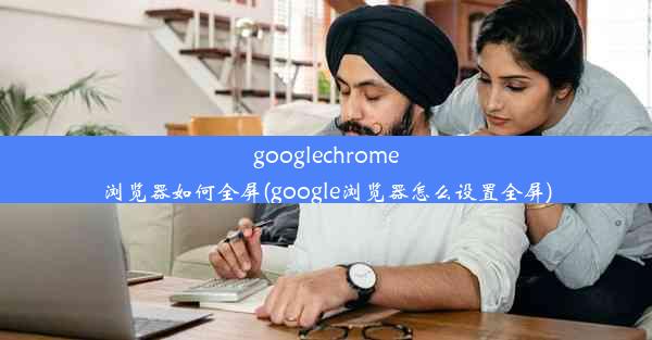 googlechrome浏览器如何全屏(google浏览器怎么设置全屏)