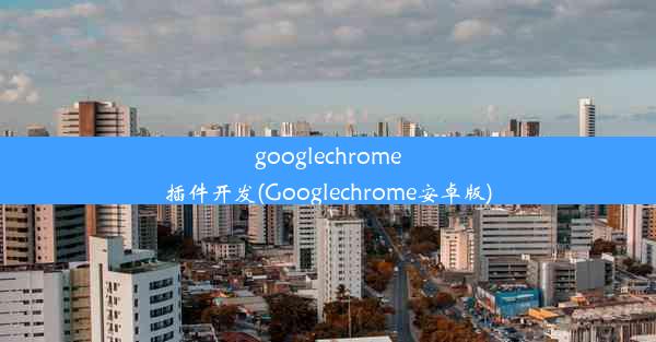 googlechrome插件开发(Googlechrome安卓版)