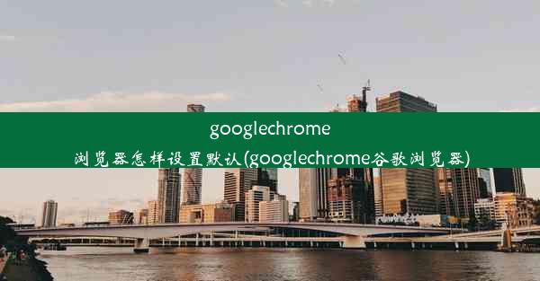 googlechrome浏览器怎样设置默认(googlechrome谷歌浏览器)