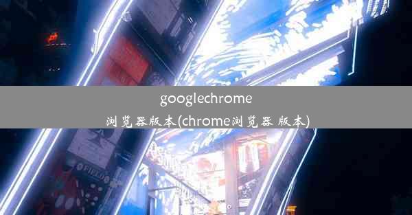 googlechrome浏览器版本(chrome浏览器 版本)