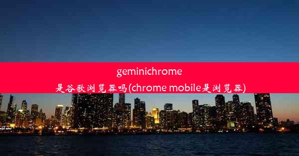 geminichrome是谷歌浏览器吗(chrome mobile是浏览器)