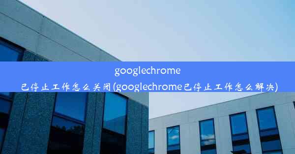 googlechrome已停止工作怎么关闭(googlechrome已停止工作怎么解决)