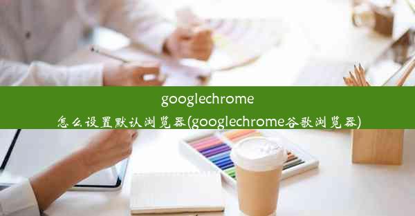 googlechrome怎么设置默认浏览器(googlechrome谷歌浏览器)