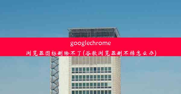 googlechrome浏览器图标删除不了(谷歌浏览器删不掉怎么办)