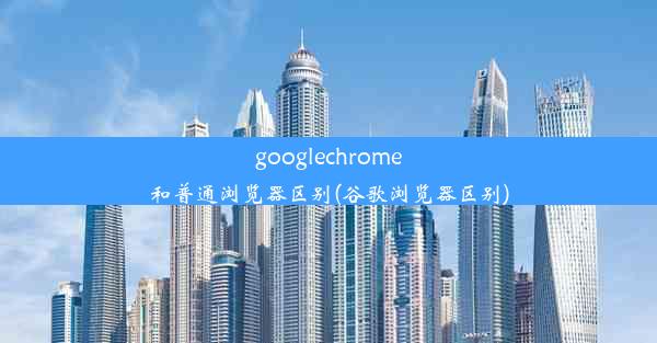 googlechrome和普通浏览器区别(谷歌浏览器区别)