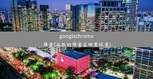 googlechrome弹窗(谷歌的弹窗在哪里设置)