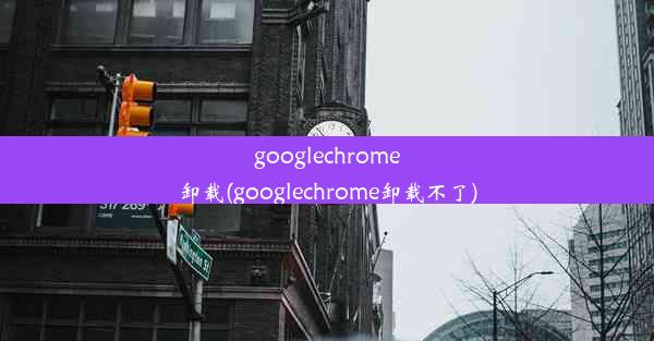 googlechrome卸载(googlechrome卸载不了)