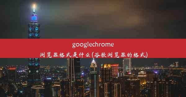 googlechrome浏览器格式是什么(谷歌浏览器的格式)