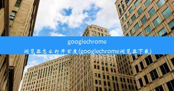 googlechrome浏览器怎么打开百度(googlechrome浏览器下载)