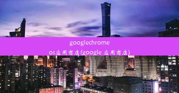 googlechromeos应用商店(google 应用商店)