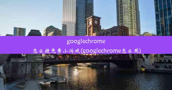 googlechrome怎么搜免费小游戏(googlechrome怎么用)