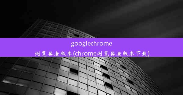 googlechrome浏览器老版本(chrome浏览器老版本下载)