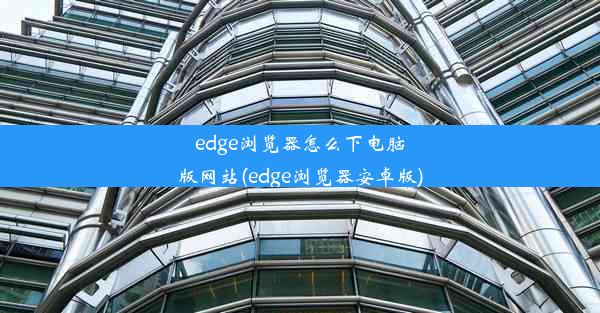 edge浏览器怎么下电脑版网站(edge浏览器安卓版)