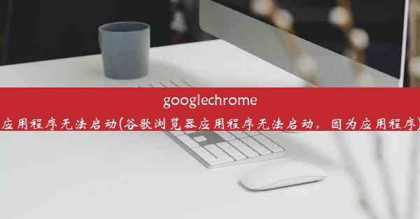 googlechrome应用程序无法启动(谷歌浏览器应用程序无法启动，因为应用程序)