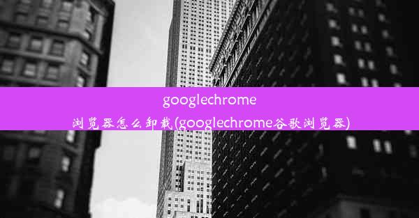 googlechrome浏览器怎么卸载(googlechrome谷歌浏览器)