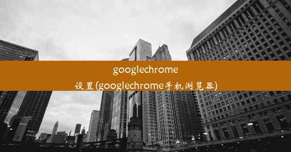 googlechrome设置(googlechrome手机浏览器)