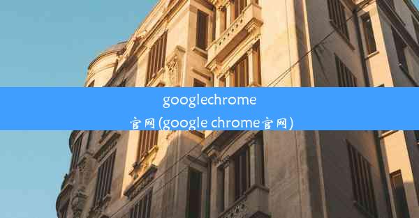 googlechrome官网(google chrome官网)