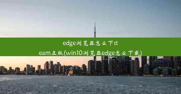 edge浏览器怎么下steam正版(win10浏览器edge怎么下载)