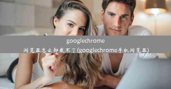 googlechrome浏览器怎么卸载不了(googlechrome手机浏览器)