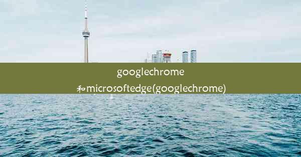 googlechrome和microsoftedge(googlechrome)