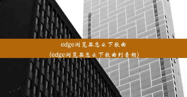 edge浏览器怎么下歌曲(edge浏览器怎么下歌曲到音频)