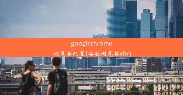 googlechrome浏览器配置(谷歌浏览器xhr)