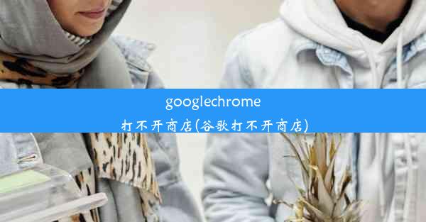 googlechrome打不开商店(谷歌打不开商店)