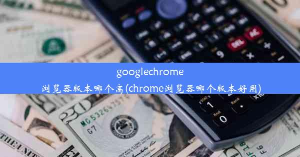 googlechrome浏览器版本哪个高(chrome浏览器哪个版本好用)