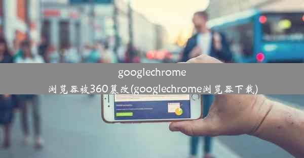 googlechrome浏览器被360篡改(googlechrome浏览器下载)