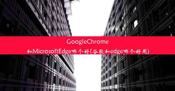 GoogleChrome和MicrosoftEdge哪个好(谷歌和edge哪个好用)