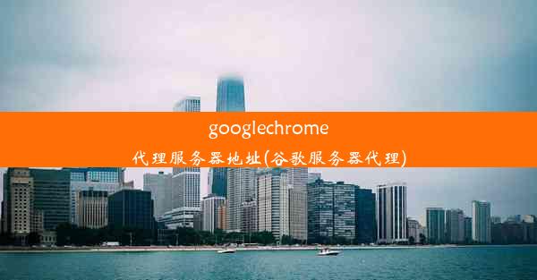 googlechrome代理服务器地址(谷歌服务器代理)