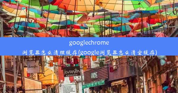 googlechrome浏览器怎么清理缓存(google浏览器怎么清空缓存)