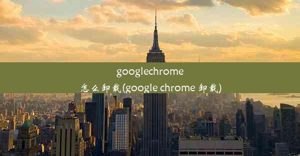 googlechrome怎么卸载(google chrome 卸载)