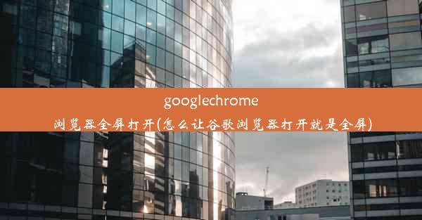 googlechrome浏览器全屏打开(怎么让谷歌浏览器打开就是全屏)