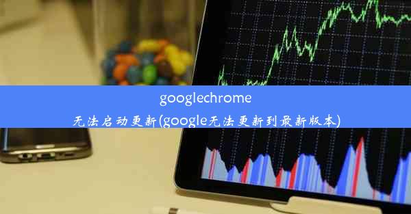 googlechrome无法启动更新(google无法更新到最新版本)