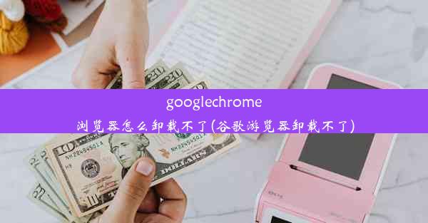 googlechrome浏览器怎么卸载不了(谷歌游览器卸载不了)