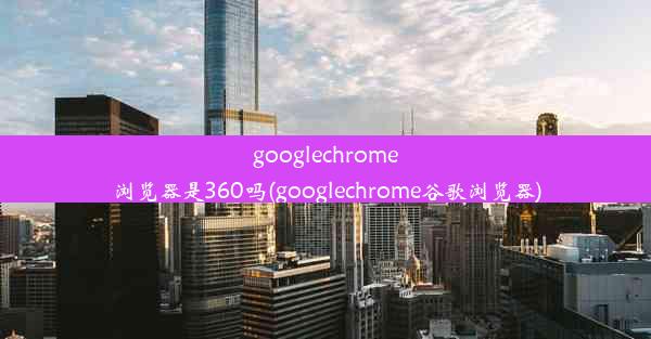 googlechrome浏览器是360吗(googlechrome谷歌浏览器)