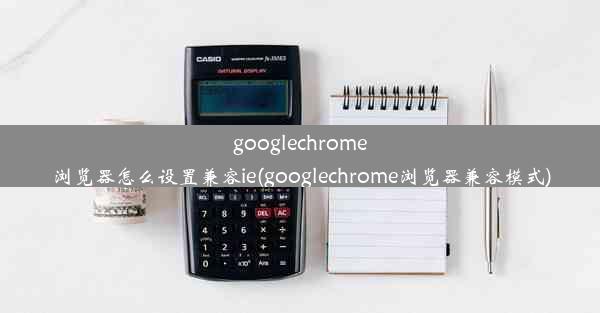 googlechrome浏览器怎么设置兼容ie(googlechrome浏览器兼容模式)