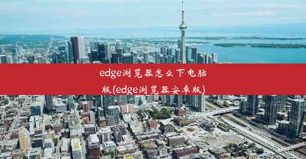 edge浏览器怎么下电脑版(edge浏览器安卓版)