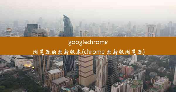 googlechrome浏览器的最新版本(chrome 最新版浏览器)