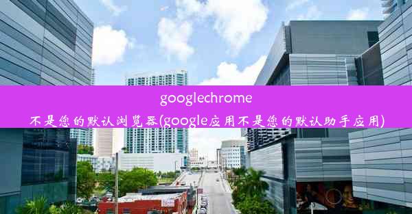 googlechrome不是您的默认浏览器(google应用不是您的默认助手应用)