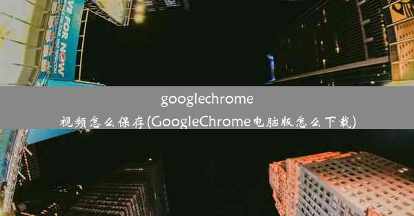 googlechrome视频怎么保存(GoogleChrome电脑版怎么下载)