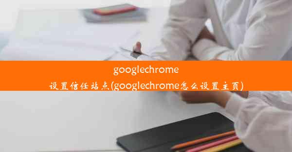 googlechrome设置信任站点(googlechrome怎么设置主页)